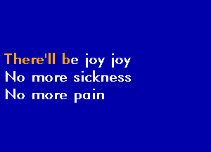 There'll be ioy ioy

No more sickness
No more pain