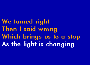 We turned right
Then I said wrong

Which brings us to a stop
As the light is changing