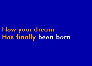 Now your dream

Has finally been born