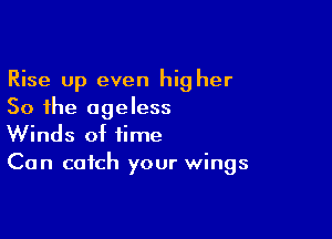 Rise Up even hig her
So the ageless

Winds of time
Can catch your wings