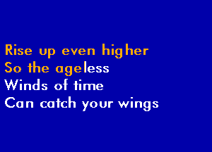 Rise Up even hig her
So the ageless

Winds of time
Can catch your wings