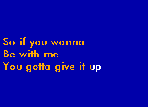 So if you wanna

Be with me
You gotta give it up