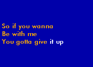 So if you wanna

Be with me
You gotta give it up