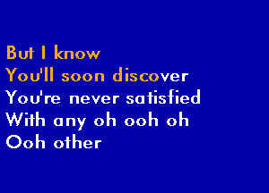 But I know
You'll soon discover

You're never satisfied

With any oh ooh oh
Ooh other