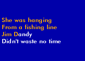 She was hanging
From a fishing line

Jim Dandy

Did n'f waste no time