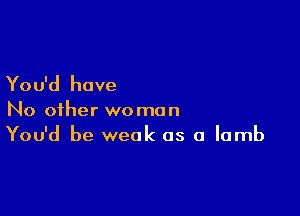 You'd have

No other woman
You'd be weak as a lamb
