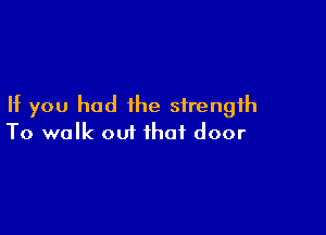 If you had the strength

To walk out that door