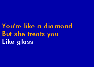 You're like a diamond

But she treats you
Like gloss