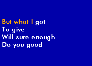 But what I 901
To give

Will sure enough
Do you good