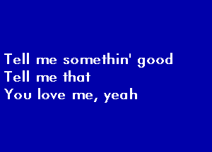 Tell me somethin' good

Tell me that
You love me, yeah