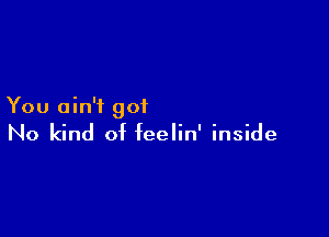 You ain't got

No kind of feelin' inside