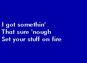 I got somethin'

Thai sure 'nough
Set your stUH on fire