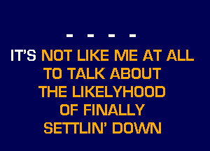 ITS NOT LIKE ME AT ALL
TO TALK ABOUT
THE LIKELYHOOD
0F FINALLY
SETI'LIN' DOWN