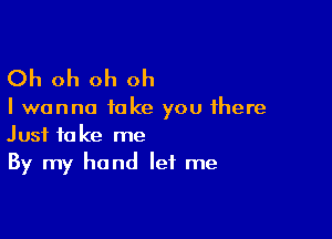 Oh oh oh oh

I wanna take you there

Just take me
By my hand let me