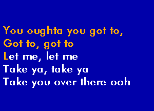 You oughto you got 10,
Got 10, got to

Let me, let me
Take ya, take ya
Take you over there ooh