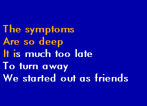 The symptoms
Are so deep

If is much too late

To turn away
We started out as friends