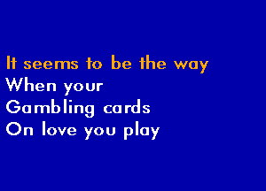 It seems to be the way

When your

Gambling cards
On love you play