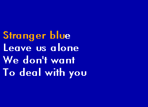 Stranger blue
Leave us alone

We don't want
To deal with you
