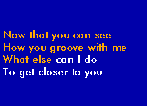 Now that you can see
How you groove with me

What else can I do
To get closer to you