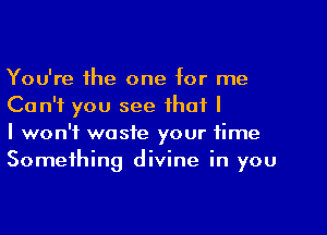 You're the one for me
Can't you see that I

I won't waste your time
Something divine in you