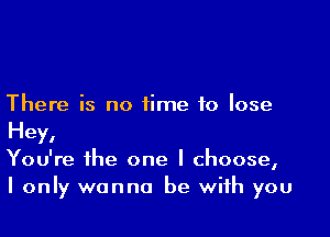 There is no time to lose

Hey,
You're the one I choose,
I only wanna be with you