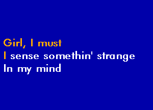 Girl, I must

I sense somethin' strange
In my mind