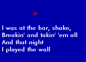 I was oi the bar, shake,

Breakin' and takin' 'em all
And that night
I played the wall