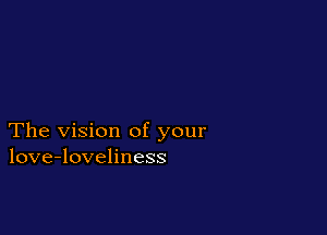 The vision of your
love-loveliness