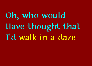 Oh, who would
Have thought that

I'd walk in a daze