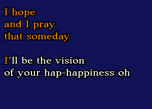 I hope
and I pray
that someday

I11 be the vision
of your hap-happiness oh