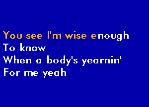 You see I'm wise enough
To know

When a body's yearnin'
For me yeah