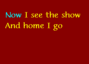 Now I see the show
And home I go