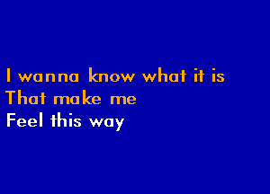 I wanna know what if is

That make me
Feel this way