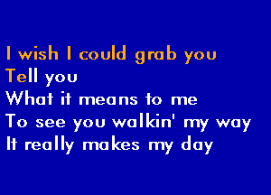 I wish I could grab you
Tell you

What it means to me

To see you walkin' my way
If really makes my day