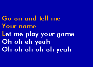 Go on and 1e me
Your name
Let me play your game

Oh oh eh yeah
Oh oh oh oh oh yeah