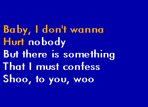 Ba by, I don't wanna
Hurt nobody

But there is something
That I must confess
Shoo, to you, woo