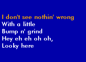 I don't see noihin' wrong

With a little

Bump n' grind
Hey eh eh oh oh,
Looky here