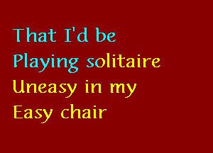 That I'd be
Playing solitaire

Uneasy in my
Easy chair
