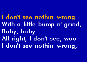 I don't see noihin' wrong
Wiih a IiHIe bump n' grind,
Ba by, he by

A right, I don't see, woo

I don't see noihin' wrong,