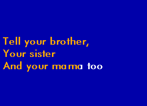 Tell your brother,

Your sister
And your ma ma foo