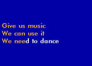Give us music

We can use it
We need to dance