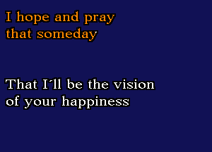 I hope and pray
that someday

That I'll be the vision
of your happiness