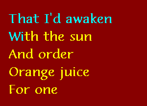 That I'd awaken
With the sun

And order
Orange juice
For one
