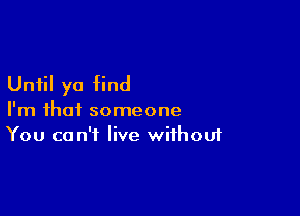 Until yo find

I'm that someone
You can't live without