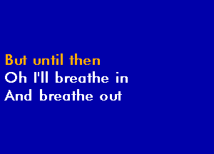 But until then

Oh I'll breathe in
And breathe oui