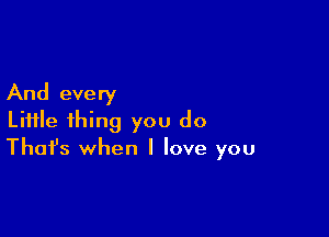 And every

Liifle thing you do
That's when I love you