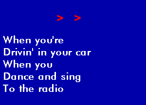 When you're

Drivin' in your car
When you

Dance and sing
To the radio