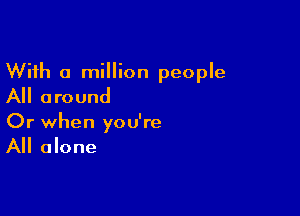 With a million people
All around

Or when you're
All alone