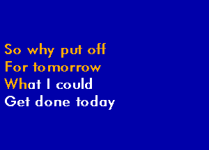 So why put 0H
For to morrow

What I could
Get done today