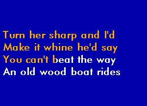 Turn her sharp and I'd
Make it whine he'd say
You can't beat the way
An old wood boot rides